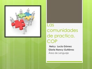 Las 
comunidades 
de practica. 
COP 
Nelcy Lucía Gómez 
Gloria Nancy Gutiérrez 
Área de Lenguaje 
 