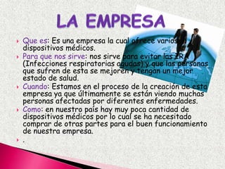 LAEMPRESAQue es: Es una empresa la cual ofrece varios dispositivos médicos. Para que nos sirve: nos sirve para evitar las IRA (Infecciones respiratorias agudas) y que las personas que sufren de esta se mejoren y tengan un mejor estado de salud.Cuando: Estamos en el proceso de la creación de esta empresa ya que últimamente se están viendo muchas personas afectadas por diferentes enfermedades. Como: en nuestro país hay muy poca cantidad de dispositivos médicos por lo cual se ha necesitado comprar de otras partes para el buen funcionamiento de nuestra empresa. . 