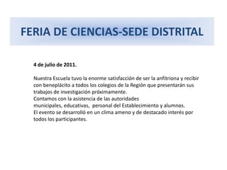 FERIA DE CIENCIAS-SEDE DISTRITAL4 de julio de 2011.Nuestra Escuela tuvo la enorme satisfacción de ser la anfitriona y recibir con beneplácito a todos los colegios de la Región que presentarán sus trabajos de investigación próximamente. Contamos con la asistencia de las autoridades municipales, educativas, personal del Establecimiento y alumnos. El evento se desarrolló en un clima ameno y de destacado interés por todos los participantes.