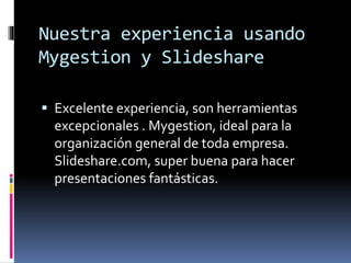 Nuestra experiencia usando
Mygestion y Slideshare
 Excelente experiencia, son herramientas
excepcionales . Mygestion, ideal para la
organización general de toda empresa.
Slideshare.com, super buena para hacer
presentaciones fantásticas.
 