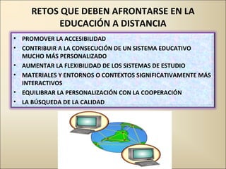 RETOS QUE DEBEN AFRONTARSE EN LA EDUCACIÓN A DISTANCIA PROMOVER LA ACCESIBILIDAD CONTRIBUIR A LA CONSECUCIÓN DE UN SISTEMA EDUCATIVO MUCHO MÁS PERSONALIZADO AUMENTAR LA FLEXIBILIDAD DE LOS SISTEMAS DE ESTUDIO MATERIALES Y ENTORNOS O CONTEXTOS SIGNIFICATIVAMENTE MÁS INTERACTIVOS EQUILIBRAR LA PERSONALIZACIÓN CON LA COOPERACIÓN LA BÚSQUEDA DE LA CALIDAD 