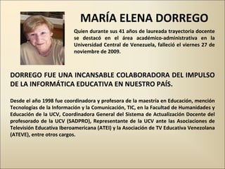 Quien durante sus 41 años de laureada trayectoria docente se destacó en el área académico-administrativa en la Universidad Central de Venezuela, falleció el viernes 27 de noviembre de 2009.  MARÍA ELENA DORREGO DORREGO FUE UNA INCANSABLE COLABORADORA DEL IMPULSO DE LA INFORMÁTICA EDUCATIVA EN NUESTRO PAÍS.  Desde el año 1998 fue coordinadora y profesora de la maestría en Educación, mención Tecnologías de la Información y la Comunicación, TIC, en la Facultad de Humanidades y Educación de la UCV, Coordinadora General del Sistema de Actualización Docente del profesorado de la UCV (SADPRO), Representante de la UCV ante las Asociaciones de Televisión Educativa Iberoamericana (ATEI) y la Asociación de TV Educativa Venezolana (ATEVE), entre otros cargos.  