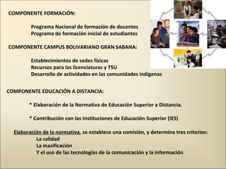 COMPONENTE FORMACIÓN: Programa Nacional de formación de docentes Programa de formación inicial de estudiantes COMPONENTE CAMPUS BOLIVARIANO GRAN SABANA: Establecimientos de sedes físicas  Recursos para las licenciaturas y TSU Desarrollo de actividades en las comunidades indígenas COMPONENTE EDUCACIÓN A DISTANCIA: * Elaboración de la Normativa de Educación Superior a Distancia.  * Contribución con las Instituciones de Educación Superior (IES) Elaboración de la normativa , se establece una comisión, y determina tres criterios: La calidad La masificación Y el uso de las tecnologías de la comunicación y la información 