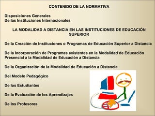 CONTENIDO DE LA NORMATIVA Disposiciones Generales De las Instituciones Internacionales  LA MODALIDAD A DISTANCIA EN LAS INSTITUCIONES DE EDUCACIÓN SUPERIOR De la Creación de Instituciones o Programas de Educación Superior a Distancia De la Incorporación de Programas existentes en la Modalidad de Educación Presencial a la Modalidad de Educación a Distancia De la Organización de la Modalidad de Educación a Distancia  Del Modelo Pedagógico De los Estudiantes De la Evaluación de los Aprendizajes De los Profesores  