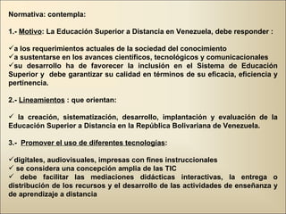 Normativa: contempla: 1.-  Motivo : La Educación Superior a Distancia en Venezuela, debe responder : a los requerimientos actuales de la sociedad del conocimiento a sustentarse en los avances científicos, tecnológicos y comunicacionales su desarrollo ha de favorecer la inclusión en el Sistema de Educación Superior y  debe garantizar su calidad en términos de su eficacia, eficiencia y pertinencia. 2.-  Lineamientos  : que orientan: la creación, sistematización, desarrollo, implantación y evaluación de la Educación Superior a Distancia en la República Bolivariana de Venezuela. 3.-  Promover el uso de diferentes tecnologías : digitales, audiovisuales, impresas con fines instruccionales se considera una concepción amplia de las TIC  debe facilitar las mediaciones didácticas interactivas, la entrega o distribución de los recursos y el desarrollo de las actividades de enseñanza y de aprendizaje a distancia 
