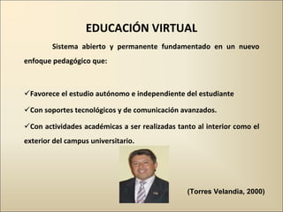 EDUCACIÓN VIRTUAL Sistema abierto y permanente fundamentado en un nuevo enfoque pedagógico que: Favorece el estudio autónomo e independiente del estudiante Con soportes tecnológicos y de comunicación avanzados. Con actividades académicas a ser realizadas tanto al interior como el exterior del campus universitario. (Torres Velandia, 2000) 