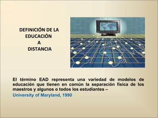 DEFINICIÓN DE LA EDUCACIÓN  A  DISTANCIA El término EAD representa una variedad de modelos de educación que tienen en común la separación física de los maestros y algunos o todos los estudiantes –  University of Maryland, 1990  