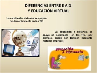 DIFERENCIAS ENTRE E A D  Y EDUCACIÓN VIRTUAL   La educación a distancia se apoya no solamente  en las TIC, (por ejemplo, puede ser también mediante material  impreso). Los ambientes virtuales se apoyan fundamentalmente en las TIC 