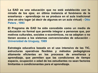 La EAD es una educación que no está establecida con la mirada de los ojos; en última instancia el fenómeno de la enseñanza – aprendizaje no se produce en el aula tradicional sino en otro lugar (al decir de algunos en un aula virtual) -  Otto Peters , 1993 El Programa de EAD ha sido concebido como un medio de educación no formal que permite integrar a personas que, por motivos culturales, sociales o económicos, no se adaptan o no tienen acceso a los sistemas convencionales de educación -  Universidad de Uruguay, 1989  Estrategia educativa basada en el uso intensivo de las TIC, estructuras operativas flexibles y métodos pedagógicos altamente eficientes en los procesos de enseñanza y aprendizaje, que permiten que las condiciones de tiempo espacio, ocupación o edad de los estudiantes no sean factores limitantes o condicionantes para el aprendizaje. 