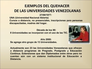 27/09/1977:  UNA (Universidad Nacional Abierta)  Cursos a distancia, no presenciales, inscripciones para personas discapacitadas, madres del hogar. Década de los 90: 8 Universidades se incorporan con el uso de las TIC. Año 2000:  Se agrega otro grupo de 13 Universidades. Actualmente son 23 las Universidades Venezolanas que ofrecen a distancia programas de Pregrado, Postgrado y Educación Continua. Extensiones que dan Diplomados entre otros pero no cuentan aún con un sistema institucional de Educación a Distancia. EJEMPLOS DEL QUEHACER  DE LAS UNIVERSIDADES VENEZOLANAS 