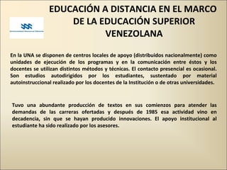 EDUCACIÓN A DISTANCIA EN EL MARCO  DE LA EDUCACIÓN SUPERIOR VENEZOLANA En la UNA se disponen de centros locales de apoyo (distribuidos nacionalmente) como unidades de ejecución de los programas y en la comunicación entre éstos y los docentes se utilizan distintos métodos y técnicas. El contacto presencial es ocasional. Son estudios autodirigidos por los estudiantes, sustentado por material autoinstruccional realizado por los docentes de la Institución o de otras universidades. Tuvo una abundante producción de textos en sus comienzos para atender las demandas de las carreras ofertadas y después de 1985 esa actividad vino en decadencia, sin que se hayan producido innovaciones. El apoyo institucional al estudiante ha sido realizado por los asesores. 