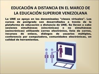 EDUCACIÓN A DISTANCIA EN EL MARCO DE LA EDUCACIÓN SUPERIOR VENEZOLANA La UNE se apoya en las denominadas &quot;clases virtuales&quot;. Los cursos de postgrado son desarrollados a través de la plataforma de educación a distancia de UNE. Se llevan a cabo sesiones simultáneas (sincrónicas) o no simultáneas (asincrónicas) utilizando correo electrónico, lista de correo, recursos de enlace, diálogos de usuarios múltiples, conferencia por computadora, comunidades electrónicas, en calidad de herramientas. 