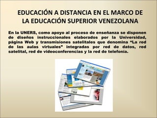 EDUCACIÓN A DISTANCIA EN EL MARCO DE LA EDUCACIÓN SUPERIOR VENEZOLANA En la UNERS, como apoyo al proceso de enseñanza se disponen de diseños instruccionales elaborados por la Universidad, página Web y transmisiones satelitales que denomina “La red de las aulas virtuales” integradas por red de datos, red satelital, red de videoconferencias y la red de telefonía. 