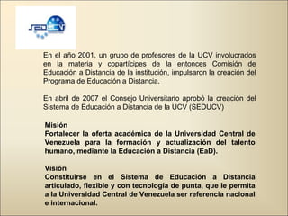Misión Fortalecer la oferta académica de la Universidad Central de Venezuela para la formación y actualización del talento humano, mediante la Educación a Distancia (EaD).     Visión Constituirse en el Sistema de Educación a Distancia articulado, flexible y con tecnología de punta, que le permita a la Universidad Central de Venezuela ser referencia nacional e internacional.  En el año 2001, un grupo de profesores de la UCV involucrados en la materia y copartícipes de la entonces Comisión de Educación a Distancia de la institución, impulsaron la creación del Programa de Educación a Distancia. En abril de 2007 el Consejo Universitario aprobó la creación del Sistema de Educación a Distancia de la UCV (SEDUCV) 