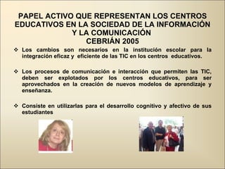 PAPEL ACTIVO QUE REPRESENTAN LOS CENTROS EDUCATIVOS EN LA SOCIEDAD DE LA INFORMACIÓN Y LA COMUNICACIÓN  CEBRIÁN 2005 Los cambios son necesarios en la institución escolar para la integración eficaz y  eficiente de las TIC en los centros  educativos. Los procesos de comunicación e interacción que permiten las TIC, deben ser explotados por los centros educativos, para ser aprovechados en la creación de nuevos modelos de aprendizaje y enseñanza.  Consiste en utilizarlas para el desarrollo cognitivo y afectivo de sus estudiantes 