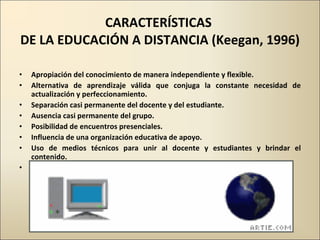 CARACTERÍSTICAS  DE LA EDUCACIÓN A DISTANCIA (Keegan, 1996) Apropiación del conocimiento de manera independiente y flexible. Alternativa de aprendizaje válida que conjuga la constante necesidad de actualización y perfeccionamiento. Separación casi permanente del docente y del estudiante. Ausencia casi permanente del grupo. Posibilidad de encuentros presenciales. Influencia de una organización educativa de apoyo. Uso de medios técnicos para unir al docente y estudiantes y brindar el contenido. Comunicación en dos vías. 