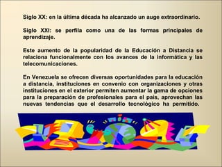 Siglo XX: en la última década ha alcanzado un auge extraordinario. Siglo XXI: se perfila como una de las formas principales de aprendizaje.  Este aumento de la popularidad de la Educación a Distancia se relaciona funcionalmente con los avances de la informática y las telecomunicaciones. En Venezuela se ofrecen diversas oportunidades para la educación a distancia, instituciones en convenio con organizaciones y otras instituciones en el exterior permiten aumentar la gama de opciones para la preparación de profesionales para el país, aprovechan las nuevas tendencias que el desarrollo tecnológico ha permitido.  