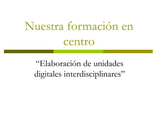 Nuestra formación en centro “ Elaboración de unidades digitales interdisciplinares” 