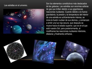 Las estrellas en el universo.
Son los elementos constitutivos más destacados
de las galaxias. Las estrellas son enormes esferas
de gas que brillan debido a sus gigantescas
reacciones nucleares. Cuando debido a la fuerza
gravitatoria, la presión y la temperatura del interior
de una estrella es suficientemente intensa, se
inicia la fusión nuclear de sus átomos, y comienzan
a emitir una luz roja oscura, que después se
mueve hacia el estado superior, que es en el que
está nuestro Sol, para posteriormente, al
modificarse las reacciones nucleares interiores,
dilatarse y finalmente enfriarse.
 