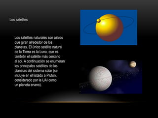 Los satélites
Los satélites naturales son astros
que giran alrededor de los
planetas. El único satélite natural
de la Tierra es la Luna, que es
también el satélite más cercano
al sol. A continuación se enumeran
los principales satélites de los
planetas del sistema solar (se
incluye en el listado a Plutón,
considerado por la UAI como
un planeta enano).
 