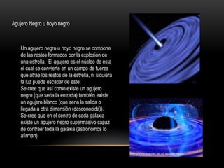 Agujero Negro u hoyo negro
Un agujero negro u hoyo negro se compone
de las restos formados por la explosión de
una estrella. El agujero es el núcleo de esta
el cual se convierte en un campo de fuerza
que atrae los restos de la estrella, ni siquiera
la luz puede escapar de este.
Se cree que así como existe un agujero
negro (que seria la entrada) también existe
un agujero blanco (que seria la salida o
llegada a otra dimensión (desconocida)).
Se cree que en el centro de cada galaxia
existe un agujero negro supermasivo capaz
de contraer toda la galaxia (astrónomos lo
afirman).
 
