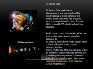 El sistema solar
El Sistema Solar es el sistema
planetario en el que se encuentra el Sol y
nuestro planeta la Tierra, pertenece a la
galaxia espiral Vía Láctea y se encuentra
en el brazo espiral conocido como Brazo de
Orión, a unos 28 000 años luz del centro de
la galaxia.
Está formado por una única estrella, el Sol, que
le da nombre; ocho planetas que orbitan
alrededor de
él: Mercurio, Venus,Tierra, Marte, Júpiter, Saturn
o, Urano y Neptuno; y otros cuerpos
menores: planetas
enanos (Plutón, Eris, Makemake,Haumea y Cere
s), asteroides, satélites naturales, cometas, así
como el espacio interplanetario comprendido
entre ellos, en el que hay viento solar, un campo
magnético interplanetario, rayos cósmicos
y polvo interplanetario
 