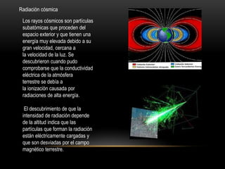 Radiación cósmica
Los rayos cósmicos son partículas
subatómicas que proceden del
espacio exterior y que tienen una
energía muy elevada debido a su
gran velocidad, cercana a
la velocidad de la luz. Se
descubrieron cuando pudo
comprobarse que la conductividad
eléctrica de la atmósfera
terrestre se debía a
la ionización causada por
radiaciones de alta energía.
El descubrimiento de que la
intensidad de radiación depende
de la altitud indica que las
partículas que forman la radiación
están eléctricamente cargadas y
que son desviadas por el campo
magnético terrestre.
 