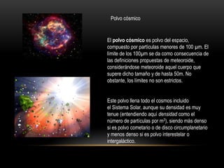 Polvo cósmico
El polvo cósmico es polvo del espacio,
compuesto por partículas menores de 100 µm. El
límite de los 100µm se da como consecuencia de
las definiciones propuestas de meteoroide,
considerándose meteoroide aquel cuerpo que
supere dicho tamaño y de hasta 50m. No
obstante, los límites no son estrictos.
Este polvo llena todo el cosmos incluido
el Sistema Solar, aunque su densidad es muy
tenue (entendiendo aquí densidad como el
número de partículas por m3), siendo más denso
si es polvo cometario o de disco circumplanetario
y menos denso si es polvo interestelar o
intergaláctico.
 