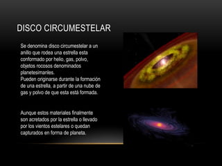 DISCO CIRCUMESTELAR
Se denomina disco circumestelar a un
anillo que rodea una estrella esta
conformado por helio, gas, polvo,
objetos rocosos denominados
planetesimanles.
Pueden originarse durante la formación
de una estrella, a partir de una nube de
gas y polvo de que esta está formada.
Aunque estos materiales finalmente
son acretados por la estrella o llevado
por los vientos estelares o quedan
capturados en forma de planeta.
 