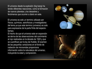 El universo desde la explosión (big bang) ha
tenido diferentes reacciones, como la formación
de nuevos planetas y los desastres y
fenómenos que ocurren a diario en este.
El universo es solo un termino utilizado por
físicos, químicos, astrofísicos y investigadores
del tema ya que este termino (universo) es solo
para expresarse de la parte finita del espacio-
tiempo.
El hecho de que el universo este en expansión
se deriva de las observaciones del corrimiento
al rojo realizadas en la década de 1920 y que
se cuantifican por la ley de Hubble. El examen
de las pequeñas variaciones en el fondo de
radiación de microondas proporciona
información sobre la naturaleza del universo,
incluyendo la edad y composición.
 