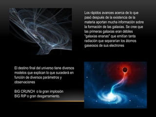 Los rápidos avances acerca de lo que
pasó después de la existencia de la
materia aportan mucha información sobre
la formación de las galaxias. Se cree que
las primeras galaxias eran débiles
"galaxias enanas" que emitían tanta
radiación que separarían los átomos
gaseosos de sus electrones
El destino final del universo tiene diversos
modelos que explican lo que sucederá en
función de diversos parámetros y
observaciones
BIG CRUNCH o la gran implosión
BIG RIP o gran desgarramiento.
 