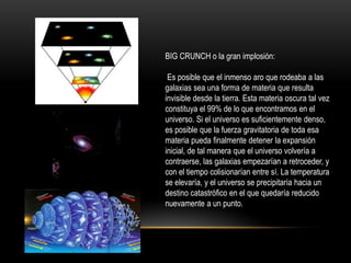 BIG CRUNCH o la gran implosión:
Es posible que el inmenso aro que rodeaba a las
galaxias sea una forma de materia que resulta
invisible desde la tierra. Esta materia oscura tal vez
constituya el 99% de lo que encontramos en el
universo. Si el universo es suficientemente denso,
es posible que la fuerza gravitatoria de toda esa
materia pueda finalmente detener la expansión
inicial, de tal manera que el universo volvería a
contraerse, las galaxias empezarían a retroceder, y
con el tiempo colisionarían entre sí. La temperatura
se elevaría, y el universo se precipitaría hacia un
destino catastrófico en el que quedaría reducido
nuevamente a un punto.
 
