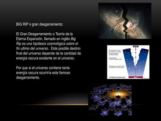 BIG RIP o gran desgarramiento:
El Gran Desgarramiento o Teoría de la
Eterna Expansión, llamado en inglés Big
Rip es una hipótesis cosmológica sobre el
fin ultimo del universo. Este posible destino
final del universo depende de la cantidad de
energía oscura existente en el universo.
Por que si el universo contiene tanta
energía oscura ocurriría este famoso
desgarramiento.
 