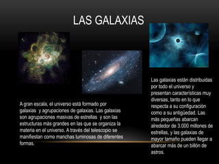 LAS GALAXIAS
A gran escala, el universo está formado por
galaxias y agrupaciones de galaxias. Las galaxias
son agrupaciones masivas de estrellas y son las
estructuras más grandes en las que se organiza la
materia en el universo. A través del telescopio se
manifiestan como manchas luminosas de diferentes
formas.
Las galaxias están distribuidas
por todo el universo y
presentan características muy
diversas, tanto en lo que
respecta a su configuración
como a su antigüedad. Las
más pequeñas abarcan
alrededor de 3.000 millones de
estrellas, y las galaxias de
mayor tamaño pueden llegar a
abarcar más de un billón de
astros.
 
