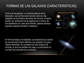 FORMAS DE LAS GALAXIAS (CARACTERISTICAS).
Formas de las galaxias: La creciente potencia de los
telescopios, que permite observaciones cada vez más
detalladas de los distintos elementos del universo, ha hecho
posible una clasificación de las galaxias por su forma. Se
han establecido así cuatro tipos distintos: galaxias elípticas,
espirales, espirales barradas e irregulares.
En forma de elipse o de esferoide, se caracterizan por carecer
de una estructura interna definida y por presentar muy poca
materia interestelar. Se consideran las más antiguas del
universo, ya que sus estrellas son viejas y se encuentran en
una fase muy avanzada de su evolución.
 