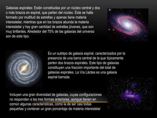 Galaxias espirales: Están constituidas por un núcleo central y dos
o más brazos en espiral, que parten del núcleo. Éste se halla
formado por multitud de estrellas y apenas tiene materia
interestelar, mientras que en los brazos abunda la materia
interestelar y hay gran cantidad de estrellas jóvenes, que son
muy brillantes. Alrededor del 75% de las galaxias del universo
son de este tipo.
Es un subtipo de galaxia espiral, caracterizados por la
presencia de una barra central de la que típicamente
parten dos brazos espirales. Este tipo de galaxias
constituyen una fracción importante del total de
galaxias espirales. La Vía Láctea es una galaxia
espiral barrada.
Incluyen una gran diversidad de galaxias, cuyas configuraciones
no responden a las tres formas anteriores, aunque tienen en
común algunas características, como la de ser casi todas
pequeñas y contener un gran porcentaje de materia interestelar
 