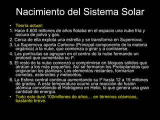 Nacimiento del Sistema Solar Teoría actual: 1. Hace 4.600 millones de años flotaba en el espacio una nube fría y oscura de polvo y gas. 2. Cerca de ella explota una estrella y se transforma en Supernova. 3. La Supernova aporta Carbono (Principal componente de la materia orgánica) a la nube, que comienza a girar y a contraerse. 4. Las partículas se agrupan en el centro de la nube formando un protosol que aumentaba su tº. 5. El resto de la nube comenzó a comprimirse en bloques sólidos que atraían a los más pequeños. Así se formaron los Protoplanetas que originarían los planteas. Los elementos restantes, formarían cometas, asteroides y meteoritos. 6. La Esfera central continua aumentando su tº hasta 12 a 15 millones de grados. A esta temperatura ocurre una reacción de fusión atómica convirtiendo el Hidrógeno en Helio, lo que genera una gran cantidad de energía. Todo esto duró 100millones de años… en términos cósmicos, bastante breve. 
