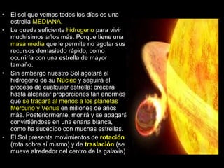 El sol que vemos todos los días es una estrella  MEDIANA. Le queda suficiente  hidrogeno  para vivir muchísimos años más. Porque tiene una  masa media  que le permite no agotar sus recursos demasiado rápido, como ocurriría con una estrella de mayor tamaño. Sin embargo nuestro Sol agotará el hidrogeno de su  Núcleo  y seguirá el proceso de cualquier estrella: crecerá hasta alcanzar proporciones tan enormes que  se tragará al menos a los planetas Mercurio y Venus  en millones de años más. Posteriormente, morirá y se apagará, convirtiéndose en una enana blanca, como ha sucedido con muchas estrellas. El Sol presenta movimientos de  rotación  (rota sobre sí mismo) y de  traslación  (se mueve alrededor del centro de la galaxia) 
