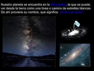 Nuestro planeta se encuentra en la  Vía Láctea , la que se puede ver desde la tierra como una línea o camino de estrellas blancas. De ahí proviene su nombre, que significa  “camino de leche”   