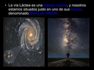La vía Láctea es una   galaxia espiral , y nosotros estamos situados justo en uno   de sus   brazos,  denominado  Brazo de ORION. 