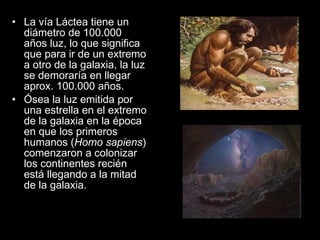La vía Láctea tiene un diámetro de 100.000 años luz, lo que significa que para ir de un extremo a otro de la galaxia, la luz se demoraría en llegar aprox. 100.000 años. Ósea la luz emitida por una estrella en el extremo de la galaxia en la época en que los primeros humanos ( Homo sapiens ) comenzaron a colonizar los continentes recién está llegando a la mitad de la galaxia. 
