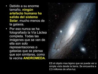 Debido a su enorme tamaño,  ningún artefacto humano ha salido del sistema Solar , mucho menos de la galaxia. Por eso nunca se ha fotografiado la Vía Láctea completa. Todas las imágenes que se ven de ella son solo representaciones o galaxias que se piensa que son similares, como la vecina  ANDROMEDA . ES el objeto mas lejano que se puede ver a simple vista desde la tierra. Se encuentra a 2,5 millones de años luz. 