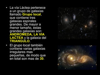 La vía Láctea pertenece a un grupo de galaxias llamado  Grupo local , que contiene tres galaxias espirales grandes. De mayor a menor tamaño, estas grandes galaxias son:  ANDROMEDA, LA VIA LACTEA  y la galaxia del  TRIANGULO .  El grupo local también contiene varias galaxias irregulares mas pequeñas, de modo que en total son mas de  30 . 