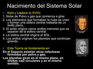 Nacimiento del Sistema Solar Kant y Laplace (s XVIII):  1. Nube de Polvo y gas que comienza a girar. 2. Los elementos que formaban la nube se unen y forman una esfera central rodeada de un anillo plano. 3. El anillo origina varios anillos menores que se separan de la esfera central. 4. La esfera central origina el SOL. 5. Los anillos originan los planetas que continúan girando. Esta Teoría se fundamenta en: En el Espacio existían otras nebulosas formadas por polvo y gas. Los planetas giran en el mismo plano, en órbitas casi circulares y en el mismo sentido. 