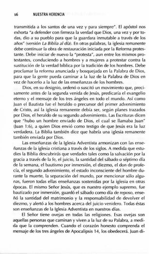 16 NUESTRA HERENCIA
transmitida a los santos de una vez y para siempre". El apóstol nos
exhorta "a defender con firmeza la verdad que Dios, una vez y por to-
das, dio a su pueblo para que la guardara inmutable a través de los
años" (versión La Biblia al día). En otras palabras, la iglesia remanente
debe conlinuar la obra de restauración iniciada por la Reforma protes-
tante. Debe iniciar de nuevo la "protesta", aun entre los mismos pro-
testantes, conduciendo a hombres y a mujeres a protestar contra la
suslitución de la verdad bíblica por la tradición de los hombres. Debe
proclamar la reforma anunciada y bosquejada en la Palabra de Dios,
para que la gente pueda caminar a la luz de la Palabra de Dios en
vez de hacerlo a la luz de las enseñanzas de los hombres.
Dios, en su designio, ordenó o suscitó un movimiento que, preci-
samente antes de la segunda venida de Jesús, predicaría el evangelio
eterno y el mensaje de los tres ángeles en todo el mundo. Así como
Juan el Bautista fue el heraldo o precursor del primer advenimiento
de Cristo, así la iglesia remanenle debía ser, según planes trazados
por Dios, el heraldo de su segundo advenimiento. Las Escrituras dicen
que "hubo un hombre enviado de Dios, el cual se llamaba Juan"
Uuan 1:6), a quien Dios envió como testigo de que Jesús era la luz
verdadera. La Biblia también dice que habría una iglesia remanente
también enviada por Dios.
Las enseñanzas de la Iglesia Adventista armonizan con las ense-
ñanzas de la iglesia cristiana a través de los siglos. A medida que estu-
dies la Biblia descubrirás que verdades tales como la salvación por la
gracia a través de la fe, el juicio, la santidad del sábado o séplimo día
de la semana, el bautismo por inmersión, el diezmo, el don de profe-
cía, el segundo advenimiento, el estado inconsciente del hombre du-
rante la muerte, la separación del mundo, por mencionar sólo algu-
nas, fueron todas ellas enseñanzas sostenidas por la iglesia en otras
épocas. El mismo Señor Jesús, que es nuestro ejemplo supremo, fue
bautizado por inmersión, guardó el sábado como día de reposo, ense-
ñó la santidad del matrimonio y la responsabilidad de devolver el
diezmo, y alertó a los hombres acerca del juicio venidero. Todas éstas
son enseñanzas de la Iglesia Adventista en nuestros días.
El Señor tiene ovejas en todas las religiones. Esas ovejas son
aquellas personas que caminan y viven a la luz de su Palabra, a medi-
da que la comprenden. Cuando el corazón honesto comprenda el
mensaje de los tres ángeles de Apocalipsis 14, los obedecerá. Juan di-
 