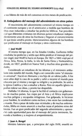 HERALDOS DEL MENSAJE DEL SEGUNDO ADVENIMIENTO (1755-181¡3) 27
,J sus líderes de más de mil conversos en tres meses de predicación.
D. Embajadores del mensaje del advenimiento en otros países
El movimiento del advenimiento comenzó (al mismo tiempo en
el continente europeo y en el americano) a medida que hombres de
Dios eran inducidos a estudiar las profecías bíblicas. Fue providen-
r ial que diferentes cristianos (en diversos países) estudiaran indepen-
dientemente unos de otros las Escrituras y llegaran al convencimiento
de que Jesús vendría pronto. Mencionaremos algunos de los hombres
que predicaron el mensaje en Europa y otros continentes.
1. José Wolff
Al mismo tiempo que, en los Estados Unidos, Guillermo Miller
!'studiaba las profecías y sentía que debía predicar el mensaje del pri-
mer ángel, José Wolff lo hacía en Europa. De 1821 a 1845 viajó por el
África, Siria, Persia, la India, la isla de Santa Elena y Norteamérica,
donde, en 1837, predicó en Nueva York y muchas otras grandes ciu-
dades.
Considerado un estudioso de los idiomas y el misionero ambu-
lante más notable del mundo, llegó a ser conocido como "el misione-
ro universal". Nació en Alemania y era hijo de un rabino judío. A los
once años dejó la casa de su padre y salió a recorrer el mundo para
educarse por sí mismo y escoger su religión y su profesión. Se unió a
la Iglesia Católica y fue a estudiar a Roma. Pero en aquella iglesia no
podían tolerar sus ideas, y pronto fue despedido.
Hablaba 14 idiomas, lo que le facilitó el contacto con gobernan-
1cs de muchos países. Sus viajes por el Asia y el África implicaron
muchos peligros y escapadas milagrosas. Fue golpeado, le hicieron
pasar hambre, lo vendieron como esclavo y tres veces fue condenado
.i muerte. Pero a pesar de todas esas vicisitudes y de muchas enferme-
dades, Biblia en mano anunció a muchas razas el próximo reino del
Mesías. Fue un gran predicador del segundo advenimiento y aprove-
t hó cada op9rtunidad para dar el mensaje del juicio inminente, lla-
mando a hombres y a mujeres al arrepentimiento.
2. Juan A. Bengel
Ministro luterano que, a principios del siglo XVIII, enseñó en
 