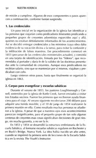 52 NUESTRA HERENCIA
de misión a cumplirse. Algunos de esos componentes o pasos apare-
cen a continuación, conforme fueron surgiendo.
1. Las credenciales
Un paso inicial en la organización de la iglesia fue identificar a
las personas que viajarían como predicadores itinerantes predicando a
pequeños grupos de creyentes adventistas esparcidos aquí y allá,
quienes no estaban debidamente informados de los acontecimientos.
Así se decidió entregar credenciales a los ministros (cuya obra daba
evidencia de su vocación divina a la tarea), para evitar la confusión y
la infiltración de falsos maestros. Ese procedimiento comenzó en
1853 (precursor de las credenciales ministeriales actuales), y consistía
en una tarjeta de identificación, firmada por los "líderes", que reco-
mendaba al portador y daría fe de la validez de las doctrinas presenta-
das ante la comunidad de creyentes. Aunque esos predicadores no
recibían salario, sino que se mantenían por sí mismos, viajaban y pre-
dicaban con celo.
Luego vinieron otros pasos, hasta que finalmente se organizó la
iglesia en 1863.
2. Carpas para evangelizar y escuelas sabáticas
Durante el verano de 1853, los pastores Loughborough y Cor-
nell, sostenidos por la iglesia de Battle Creek, fueron enviados a visitar
tres Estados vecinos. Fueron los primeros que recibieron ayuda finan-
ciera para el viaje. Al verano siguiente recolect<iron 200 dólares para
adquirir una tienda movible, y el 1O de junio de 1854 realizaron la
primera reunión en ella. Como resultado muchas personas se añadie-
ron a la iglesia. A pesar de que a nuestros ojos esos acontecimientos
parezcan insignificantes, para el pequeño grupo de tan solo algunas
centenas de creyentes esas cosas significaban decisiones de gran ries-
go, sin mucha garantía, a no ser la fe.
En 1853 y 1854 se desarrolló la estructura embrionaria de la Es-
cuela Sabática, al formarse escuelas sabáticas regulares en Rochester y
en Buck's Bridge, Nueva York. La idea había nacido un año antes,
cuando se imprimió la primera serie de lecciones de la Escuela Sabá-
tica en la revista The Youth's Instructor.
 