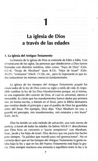 1
La iglesia de Dios
a través de las edades
1. La iglesia del Antiguo Testamento
La historia de la iglesia de Dios se extiende de Edén a Edén. Con
el transcurso de los siglos, las personas que obedecieron a Dios fueron
llamadas con distintos nombres, tales como: "hijos de Dios'' (Gén.
6:2-4), "linaje de Abraham" (Juan 8:33), "hijos de Israel" (Gén.
45:21), "cristianos" (Hech. 11 :26), etc., pero lo importante es que to-
dos sostuvieron las mismas creencias fundamentales.
La iglesia de los tiempos del Antiguo Testamento aceptó los
enunciados de la ley de Dios como su regla o estilo de vida. Es impo-
sible cambiar la ley de los Diez Mandamientos porque, en sí misma,
es una expresión del carácter de Dios, el cual es universal, eterno e
inmutable. Es cierto que los mandamientos fueron dados p9r primera
vez, en forma escrita, a Moisés en el Sinaí, pero la Biblia demuestra
que existían desde el principio y que el pueblo de Dios los guardaba
antes del Sinaí. Por ejemplo, Dios dijo: "Oyó Abraham mi voz, y
guardó mi precepto, mis mandamientos, mis estatutos y mis leyes"
(Gén. 26:5).
Dios ha tenido un solo método de salvación, una sola norma de
justicia, a través de todas las edades. En Salmo 105:8-11 descubrimos
que Dios hizo un convenio o "pacto sempiterno" con Abraham,
Isaac, Jacob y los hijos de Israel. Dios declara que ese pacto fue hecho
para siempre, "la palabra que mandó para mil generaciones". No es
correct_o decir que en los tiempos del Antiguo Testamento la gente es-
taba bajo la ley y que en los del Nuevo Testamento está bajo la gra-
cia. Dios siempre mantuvo una armonía o equilibrio entre la ley y la
7
 