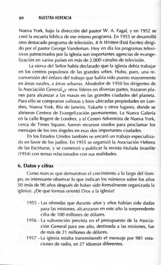 90 NUESTRA HERENCIA
Nueva York, bajo la dirección del pastor W. A. Fagal, y en 1952 se
creó la escuela bíblica de ese mismo programa. En 1955 se desarrolló
otro destacado programa de televisión, lt Is Written (Está Escrito) dirigi-
do por el pastor George Vandeman. Hoy en día los programas televi-
sivos patrocinados por la iglesia son importantes agencias de evange-
lización en varios países en más de 2.000 canales de televisión.
La sierva del Señor había declarado que la iglesia debía trabajar
en los centros populosos de las grandes urbes. Hubo, pues, una re-
conversión del énfasis del trabajo que había sido puesto mayormente
en áreas rurales, a áreas urbanas. Alrededor de 1950 los dirigentes de
la Asociación General,.y otros líderes en diversas partes, trazaron pla-
nes para alcanzar a las masas en las grandes ciudades del planeta.
Para ello se compraron valiosas y bien ubicadas propiedades en Lon-
dres, Nueva York, Río de Janeiro, Yakarta y otros lugares, donde se
abrieron Centros de Evangelización permanentes. La Nueva Galería
en la calle Regent de Londres, y el Centro Adventista de Nueva York,
cerca de Times Square, fueron recursos usados para proclamar los
mensajes de los tres ángeles en esas dos importantes ciudades.
En los Estados Unidos también se encaró un trabajo especializa-
do en favor de los judíos. En 1955 se organizó la Asociación Hebrea
de las Escrituras, y se comenzó a publicar la revista titulada lsraelite
(1954) con temas relacionados con sus realidades.
6. Datos y cifras
Como marcas que demuestran el crecimiento a lo largo del tiem-
po, es interesante observar lo que indican los números sobre los años
50 (más de 90 años después de haber sido formalmente organizada la
iglesia). ¿De qué formas orientó Dios a la iglesia?
1955 - Las ofrendas que durante años y años habían sido dadas
para las misiones, alcanzaron en este año la sorprendente
cifra de 100 millones de dólares.
1956 - La subvención prevista en el presupuesto de la Asocia-
ción General para ese año, destinada a las misiones, fue
de más de 21 millones de dólares.
1957 - La iglesia estaba transmitiendo el mensaje por 981 esta-
ciones de radio, en 27 idiomas diferentes.
 