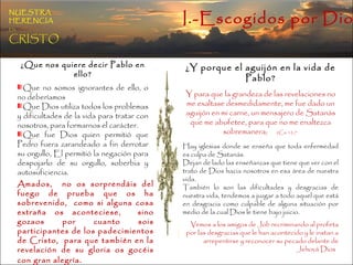¿Que nos quiere decir Pablo en ello? Que no somos ignorantes de ello, o no deberíamos  Que Dios utiliza todos los problemas y dificultades de la vida para tratar con nosotros, para formarnos el carácter. Que fue Dios quien permitió que Pedro fuera zarandeado a fin derrotar su orgullo, El permitió la negación para despojarlo de su orgullo, soberbia y autosuficiencia. ¿Y porque el aguijón en la vida de Pablo? Y para que la grandeza de las revelaciones no me exaltase desmedidamente, me fue dado un aguijón en mi carne, un mensajero de Satanás que me abofetee, para que no me enaltezca sobremanera;   2Co 12:7  Hay iglesias donde se enseña que toda enfermedad es culpa de Satanás. Dejan de lado las enseñanzas que tiene que ver con el trato de Dios hacia nosotros en esa área de nuestra vida. También lo son las dificultades y desgracias de nuestra vida, tendemos a juzgar a todo aquel que está en desgracia como culpable de alguna situación por medio de la cual Dios le tiene bajo juicio. Vemos a los amigos de Job recriminando al profeta por las desgracias que le han acontecido y le instan a arrepentirse y reconocer su pecado delante de Jehová Dios  Amados,  no os sorprendáis del fuego de prueba que os ha sobrevenido,  como si alguna cosa extraña os aconteciese,  sino gozaos por cuanto sois participantes de los padecimientos de Cristo,  para que también en la revelación de su gloria os gocéis con gran alegría . 1Pe 4:12-13  I.-Escogidos por Dios NUESTRA   HERENCIA   EN   CRISTO 